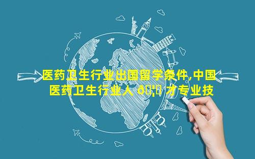 医药卫生行业出国留学条件,中国医药卫生行业人 🦈 才专业技 🌺 能证书